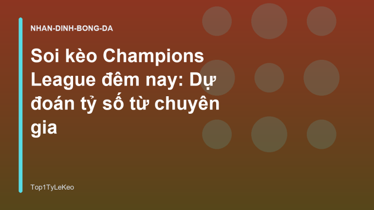 Soi kèo Champions League đêm nay: Dự đoán tỷ số từ chuyên gia