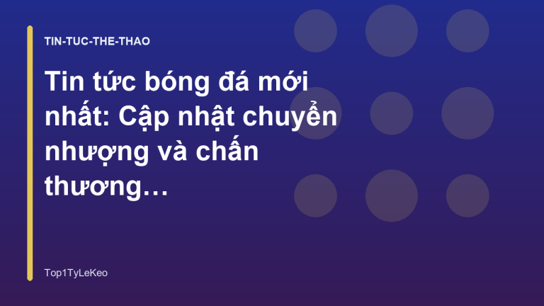 Tin tức bóng đá mới nhất: Cập nhật chuyển nhượng và chấn thương hôm nay